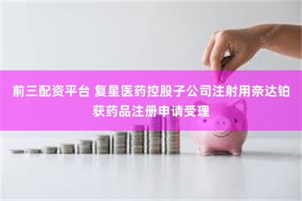 前三配资平台 复星医药控股子公司注射用奈达铂获药品注册申请受理