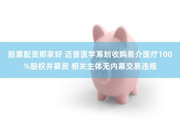 股票配资那家好 迈普医学筹划收购易介医疗100%股权并募资 相关主体无内幕交易违规