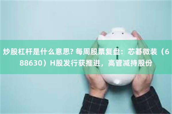 炒股杠杆是什么意思? 每周股票复盘：芯碁微装（688630）H股发行获推进，高管减持股份