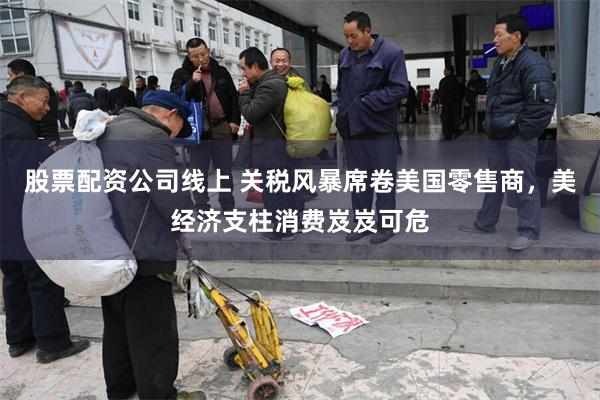 股票配资公司线上 关税风暴席卷美国零售商，美经济支柱消费岌岌可危
