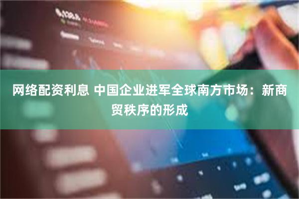 网络配资利息 中国企业进军全球南方市场：新商贸秩序的形成