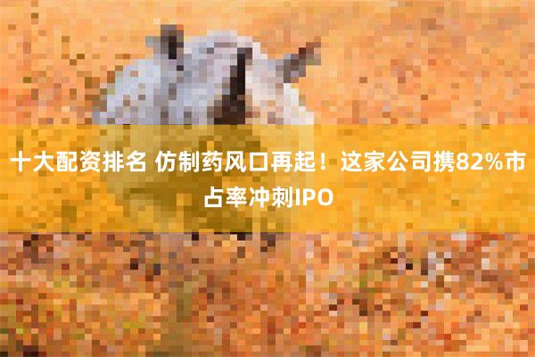 十大配资排名 仿制药风口再起！这家公司携82%市占率冲刺IPO