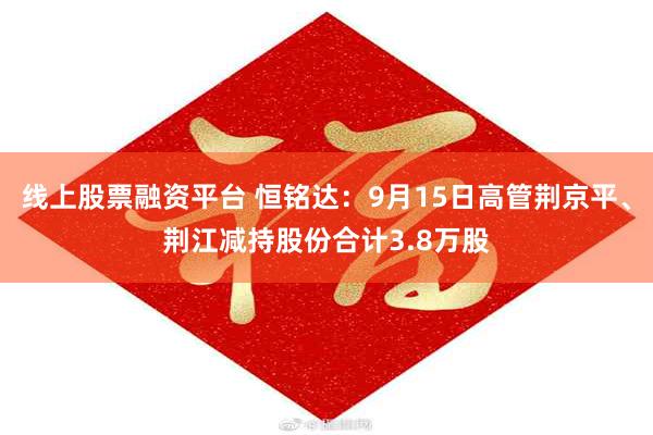 线上股票融资平台 恒铭达：9月15日高管荆京平、荆江减持股份合计3.8万股