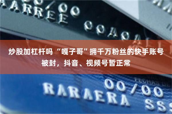 炒股加杠杆吗 “嘎子哥”拥千万粉丝的快手账号被封，抖音、视频号暂正常