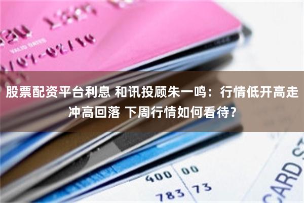 股票配资平台利息 和讯投顾朱一鸣：行情低开高走冲高回落 下周行情如何看待？