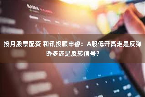 按月股票配资 和讯投顾申睿：A股低开高走是反弹诱多还是反转信号？