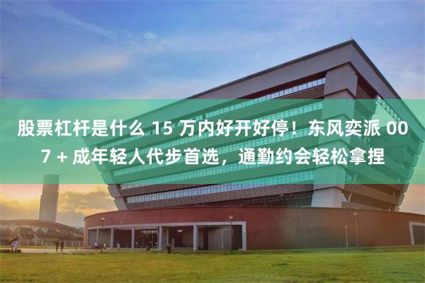 股票杠杆是什么 15 万内好开好停！东风奕派 007 + 成年轻人代步首选，通勤约会轻松拿捏