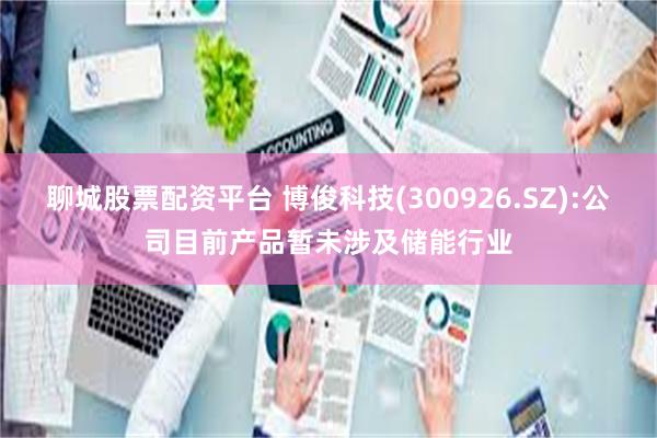 聊城股票配资平台 博俊科技(300926.SZ):公司目前产品暂未涉及储能行业