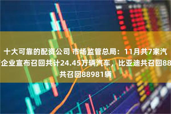 十大可靠的配资公司 市场监管总局：11月共7家汽车生产企业宣布召回共计24.45万辆汽车，比亚迪共召回88981辆