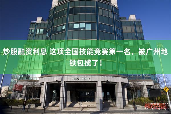 炒股融资利息 这项全国技能竞赛第一名，被广州地铁包揽了！