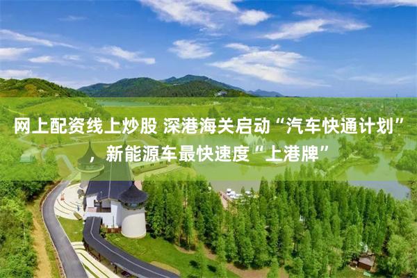 网上配资线上炒股 深港海关启动“汽车快通计划”，新能源车最快速度“上港牌”
