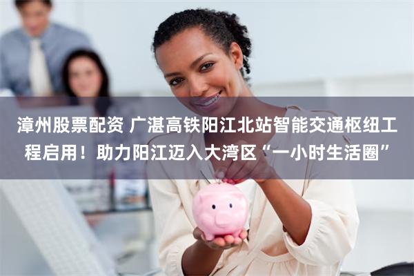 漳州股票配资 广湛高铁阳江北站智能交通枢纽工程启用!助力阳江迈入大湾区“一小时生活圈”