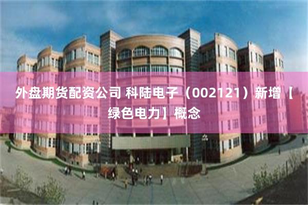 外盘期货配资公司 科陆电子（002121）新增【绿色电力】概念