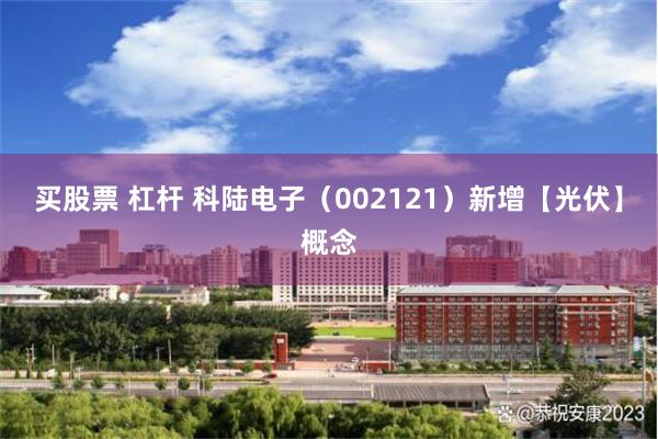 买股票 杠杆 科陆电子（002121）新增【光伏】概念