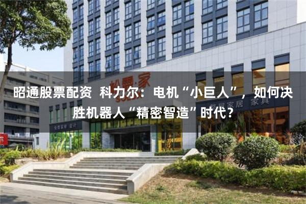 昭通股票配资  科力尔：电机“小巨人”，如何决胜机器人“精密智造”时代？