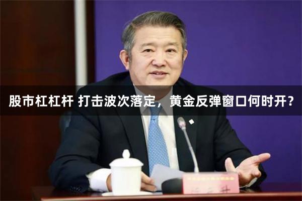 股市杠杠杆 打击波次落定，黄金反弹窗口何时开？