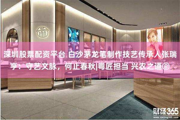 深圳股票配资平台 白沙茅龙笔制作技艺传承人张瑞亨：守艺文脉，何止春秋|粤匠担当 兴农之道⑧