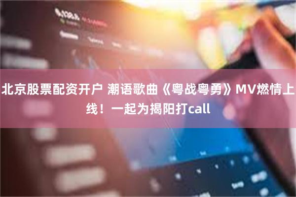 北京股票配资开户 潮语歌曲《粤战粤勇》MV燃情上线！一起为揭阳打call