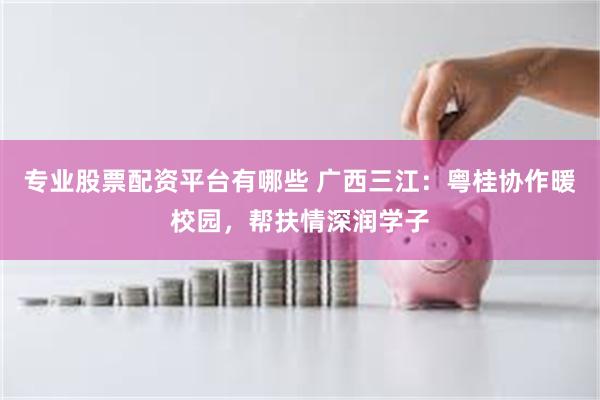 专业股票配资平台有哪些 广西三江：粤桂协作暖校园，帮扶情深润学子
