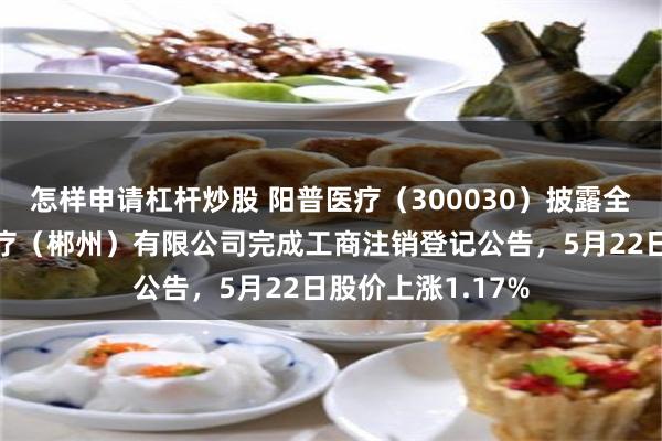 怎样申请杠杆炒股 阳普医疗(300030)披露全资子公司阳普医疗(郴州)有限公司完成工商注销登记公告,5月22日股价上涨1.17%