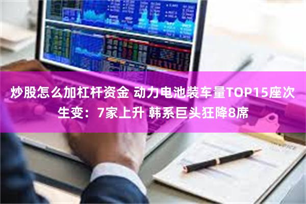炒股怎么加杠杆资金 动力电池装车量TOP15座次生变:7家上升 韩系巨头狂降8席