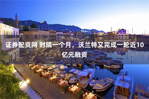 证券配资网 时隔一个月，沃兰特又完成一轮近10亿元融资