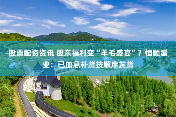 股票配资资讯 股东福利变“羊毛盛宴”？恒顺醋业：已加急补货按顺序发货