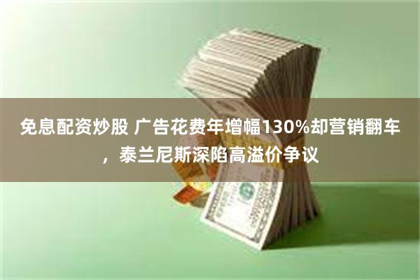 免息配资炒股 广告花费年增幅130%却营销翻车，泰兰尼斯深陷高溢价争议