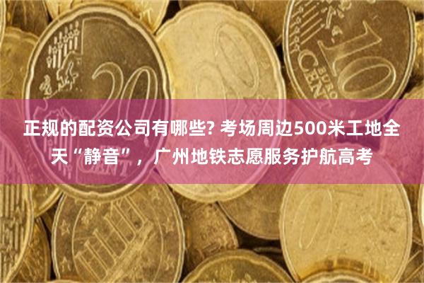 正规的配资公司有哪些? 考场周边500米工地全天“静音”,广州地铁志愿服务护航高考