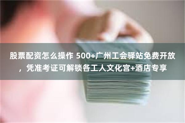 股票配资怎么操作 500+广州工会驿站免费开放，凭准考证可解锁各工人文化宫+酒店专享