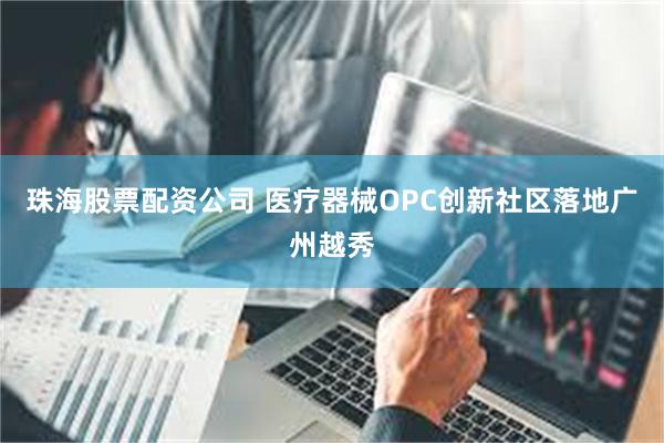 珠海股票配资公司 医疗器械OPC创新社区落地广州越秀
