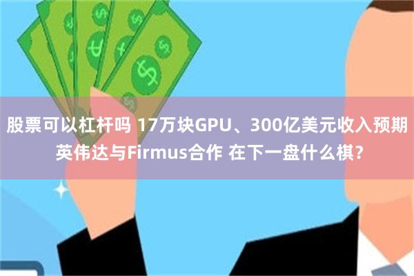 股票可以杠杆吗 17万块GPU、300亿美元收入预期 英伟达与Firmus合作 在下一盘什么棋?