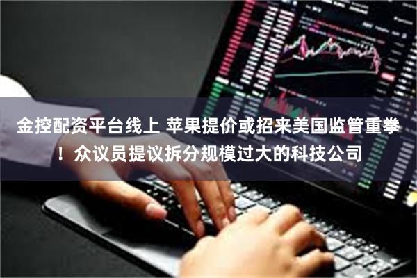 金控配资平台线上 苹果提价或招来美国监管重拳！众议员提议拆分规模过大的科技公司