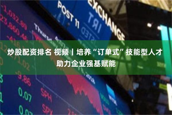 炒股配资排名 视频丨培养“订单式”技能型人才 助力企业强基赋能