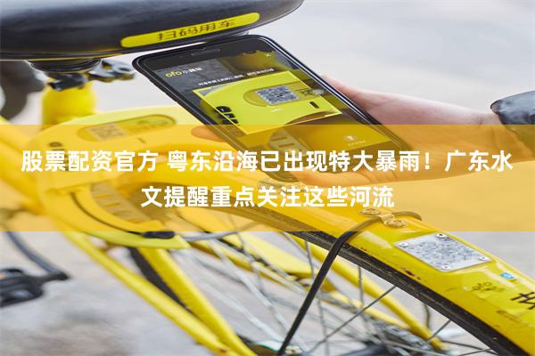 股票配资官方 粤东沿海已出现特大暴雨！广东水文提醒重点关注这些河流