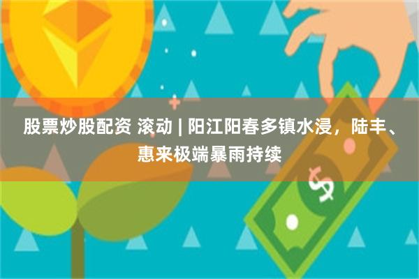 股票炒股配资 滚动 | 阳江阳春多镇水浸，陆丰、惠来极端暴雨持续