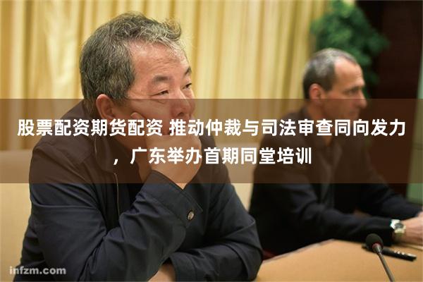股票配资期货配资 推动仲裁与司法审查同向发力，广东举办首期同堂培训