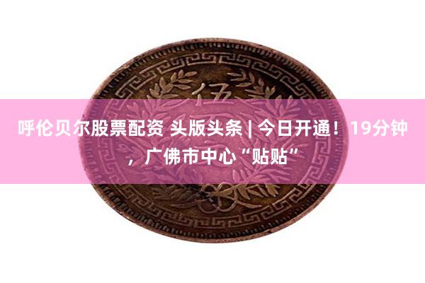 呼伦贝尔股票配资 头版头条 | 今日开通！19分钟，广佛市中心“贴贴”