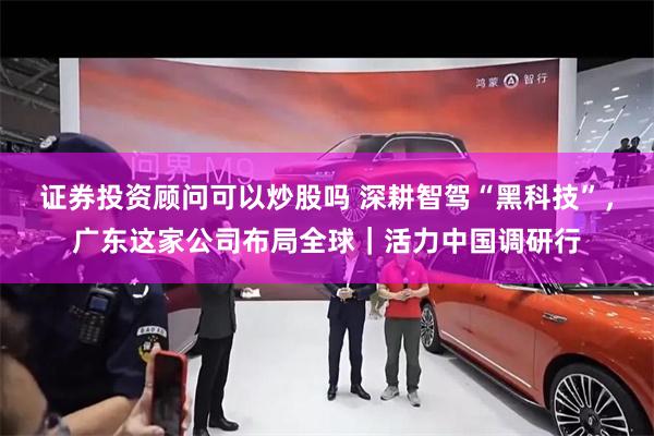 证券投资顾问可以炒股吗 深耕智驾“黑科技”，广东这家公司布局全球｜活力中国调研行