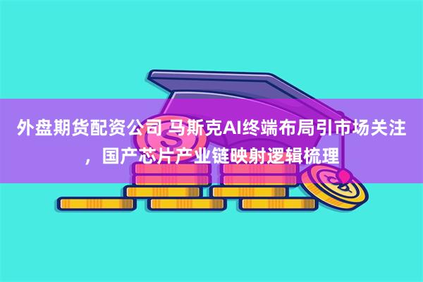 外盘期货配资公司 马斯克AI终端布局引市场关注,国产芯片产业链映射逻辑梳理
