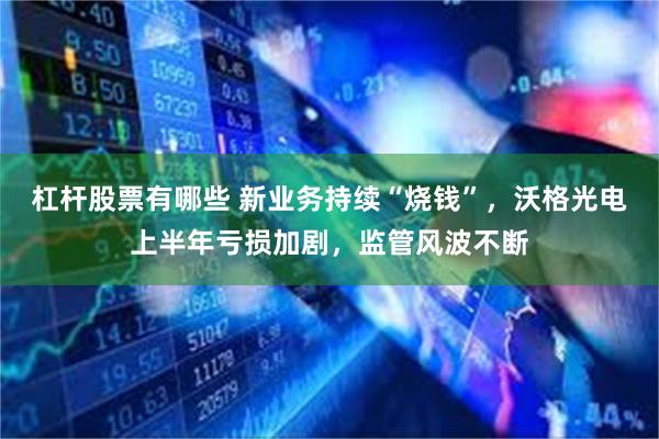 杠杆股票有哪些 新业务持续“烧钱”,沃格光电上半年亏损加剧,监管风波不断