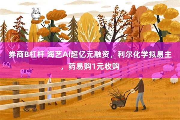 券商B杠杆 海艺AI超亿元融资,利尔化学拟易主,药易购1元收购