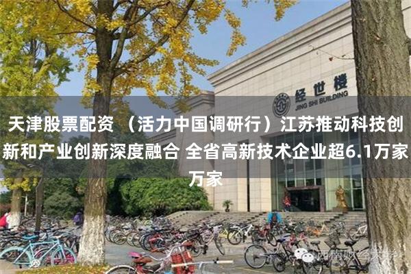 天津股票配资 (活力中国调研行)江苏推动科技创新和产业创新深度融合 全省高新技术企业超6.1万家