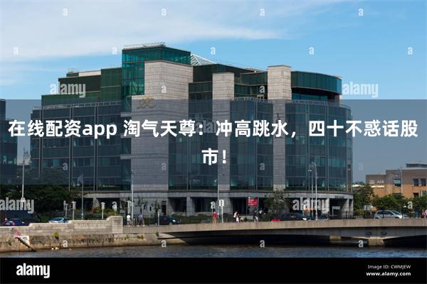 在线配资app 淘气天尊:冲高跳水,四十不惑话股市!