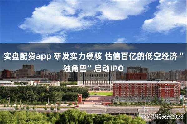 实盘配资app 研发实力硬核 估值百亿的低空经济“独角兽”启动IPO