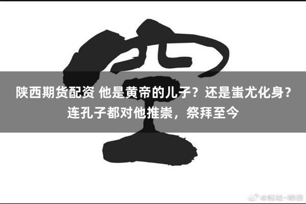 陕西期货配资 他是黄帝的儿子?还是蚩尤化身?连孔子都对他推崇,祭拜至今