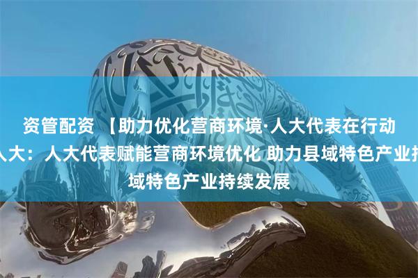 资管配资 【助力优化营商环境·人大代表在行动】连山人大:人大代表赋能营商环境优化 助力县域特色产业持续发展