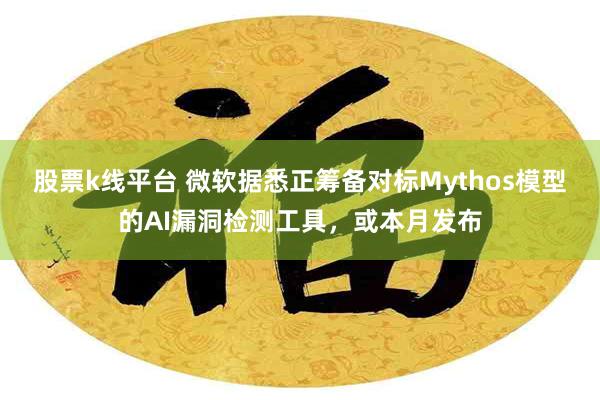 股票k线平台 微软据悉正筹备对标Mythos模型的AI漏洞检测工具，或本月发布