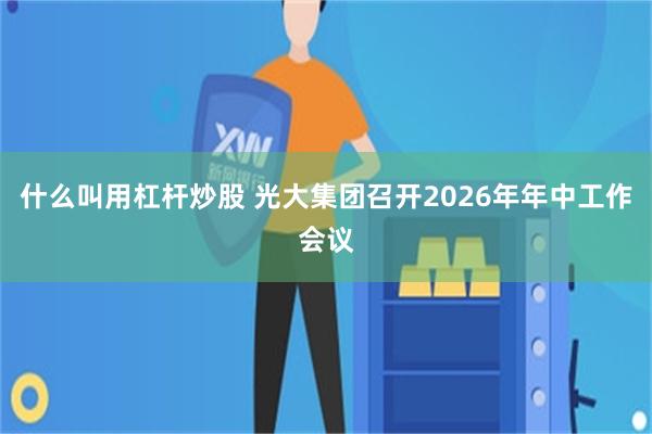 什么叫用杠杆炒股 光大集团召开2026年年中工作会议