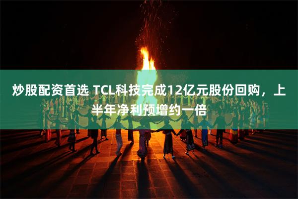 炒股配资首选 TCL科技完成12亿元股份回购，上半年净利预增约一倍